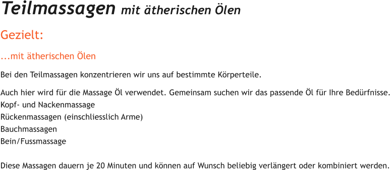 Teilmassagen mit therischen len  Gezielt: ...mit therischen len Bei den Teilmassagen konzentrieren wir uns auf bestimmte Krperteile.  Auch hier wird fr die Massage l verwendet. Gemeinsam suchen wir das passende l fr Ihre Bedrfnisse. Kopf- und Nackenmassage Rckenmassagen (einschliesslich Arme) Bauchmassagen  Bein/Fussmassage   Diese Massagen dauern je 20 Minuten und knnen auf Wunsch beliebig verlngert oder kombiniert werden.